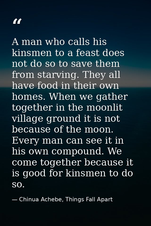 A man who calls his kinsmen to a feast does not do so to save them from starving. They all have food in their own homes. — Chinua Achebe, Things Fall Apart