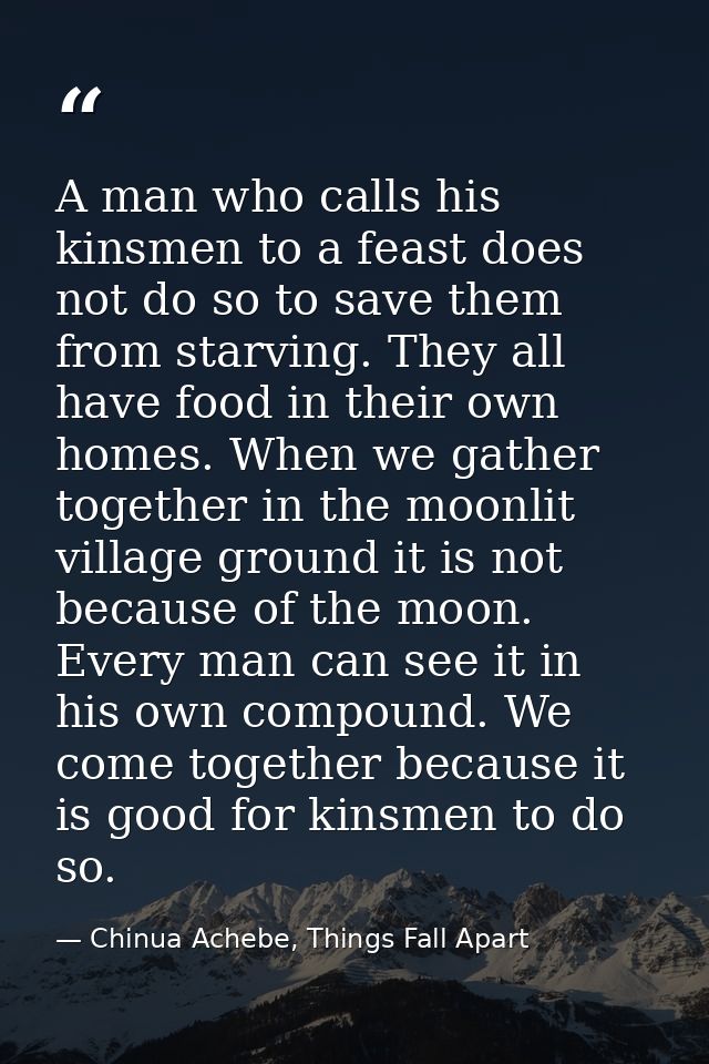 A man who calls his kinsmen to a feast does not do so to save them from starving. They all have food in their own homes. — Chinua Achebe, Things Fall Apart