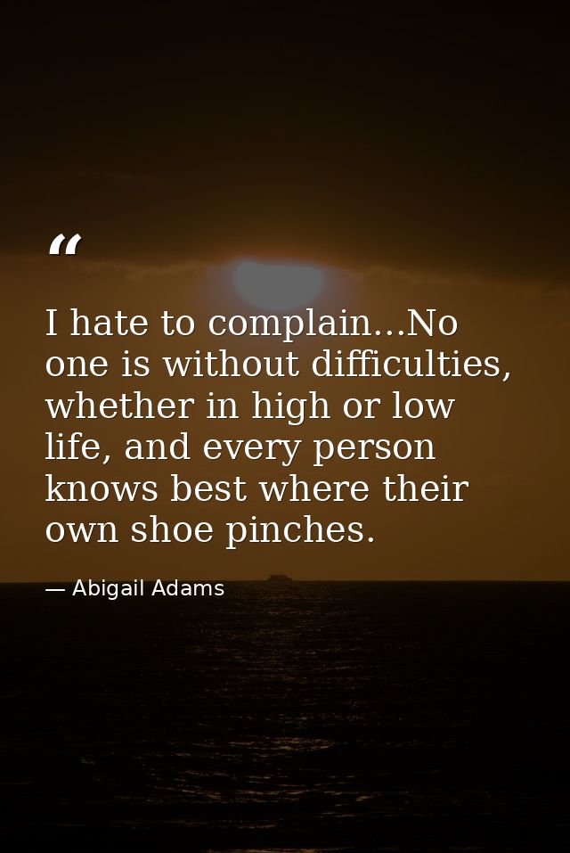 I hate to complain...No one is without difficulties, whether in high or low life, and every person knows best where thei — Abigail Adams