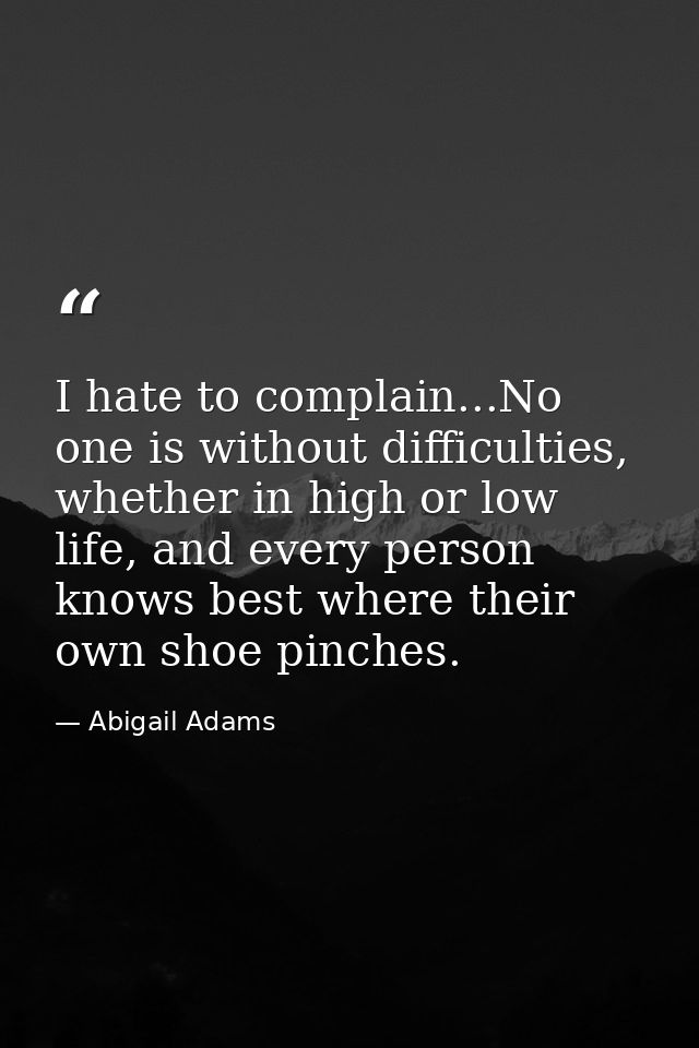 I hate to complain...No one is without difficulties, whether in high or low life, and every person knows best where thei — Abigail Adams