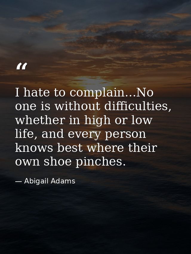 I hate to complain...No one is without difficulties, whether in high or low life, and every person knows best where thei — Abigail Adams