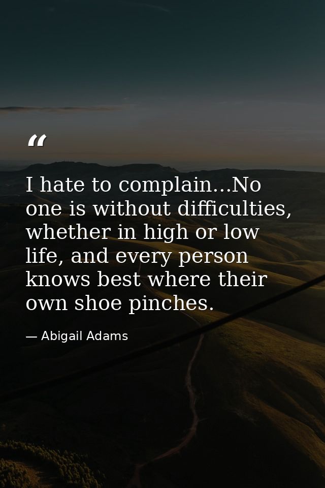 I hate to complain...No one is without difficulties, whether in high or low life, and every person knows best where thei — Abigail Adams