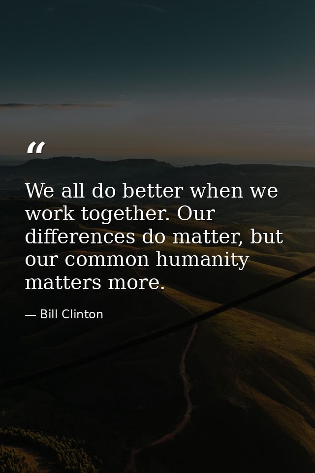 We all do better when we work together. Our differences do matter, but our common humanity matters more. — Bill Clinton