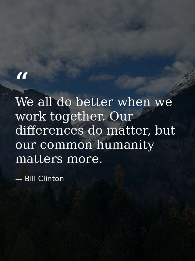 We all do better when we work together. Our differences do matter, but our common humanity matters more. — Bill Clinton