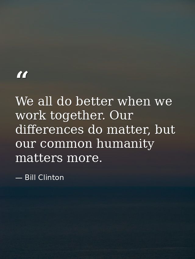 We all do better when we work together. Our differences do matter, but our common humanity matters more. — Bill Clinton