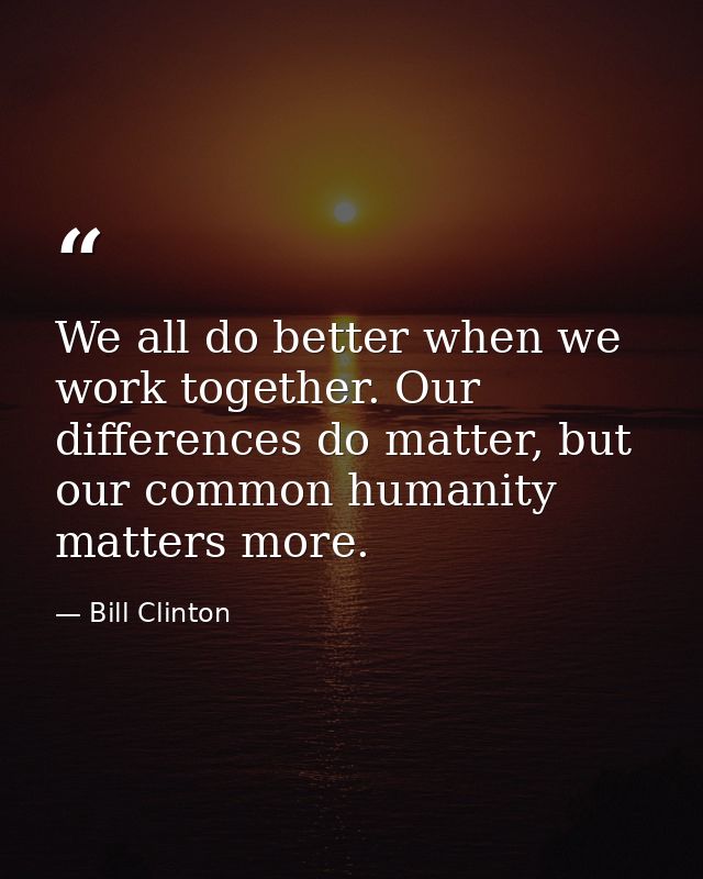 We all do better when we work together. Our differences do matter, but our common humanity matters more. — Bill Clinton