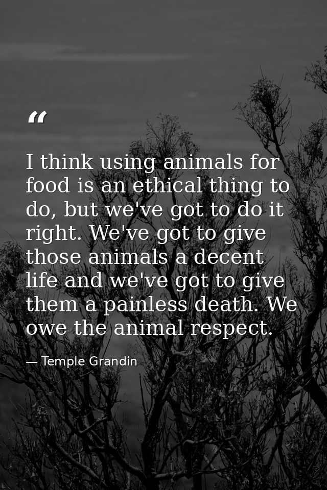 I think using animals for food is an ethical thing to do, but we've got to do it right. We've got to give those animals  — Temple Grandin