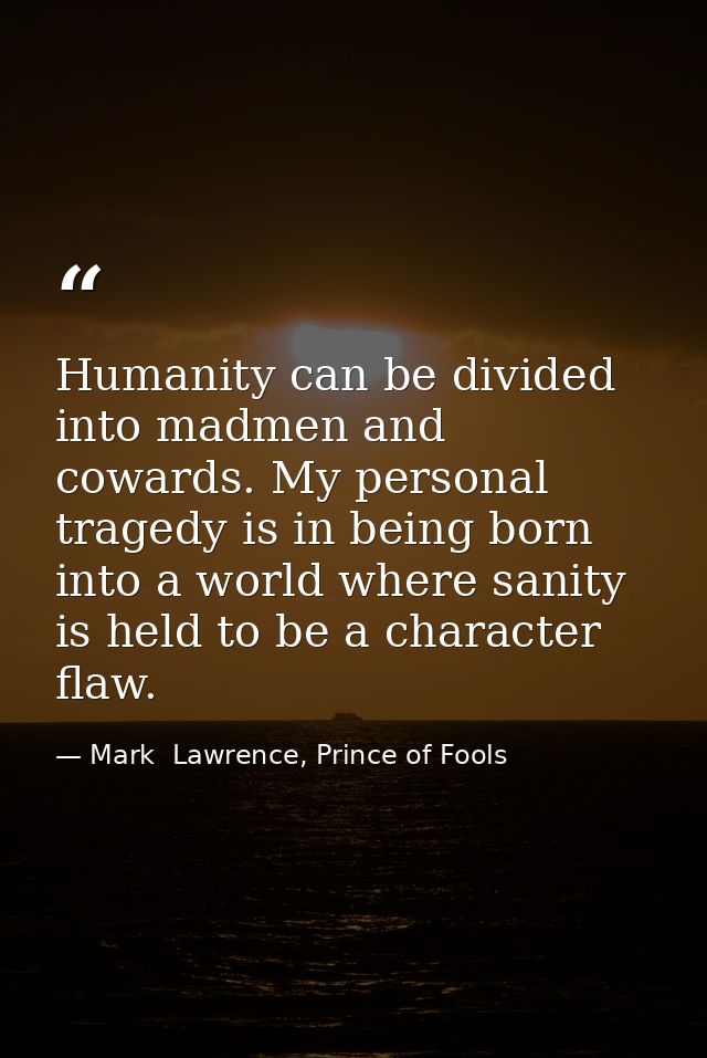 Humanity can be divided into madmen and cowards. My personal tragedy is in being born into a world where sanity is held  — Mark  Lawrence, Prince of Fools