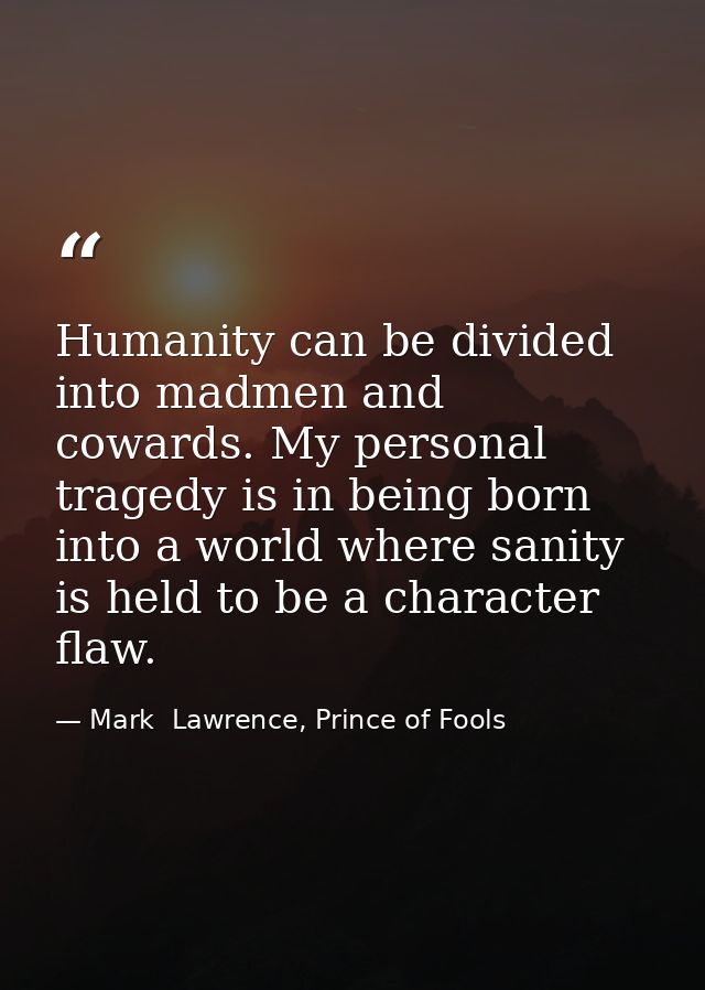 Humanity can be divided into madmen and cowards. My personal tragedy is in being born into a world where sanity is held  — Mark  Lawrence, Prince of Fools