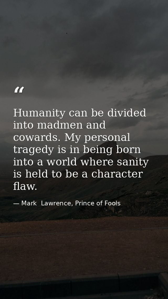 Humanity can be divided into madmen and cowards. My personal tragedy is in being born into a world where sanity is held  — Mark  Lawrence, Prince of Fools