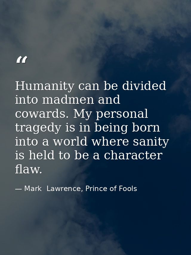 Humanity can be divided into madmen and cowards. My personal tragedy is in being born into a world where sanity is held  — Mark  Lawrence, Prince of Fools