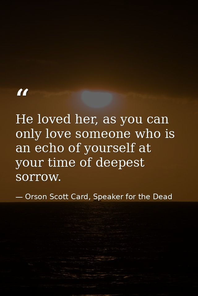 He loved her, as you can only love someone who is an echo of yourself at your time of deepest sorrow. — Orson Scott Card, Speaker for the Dead