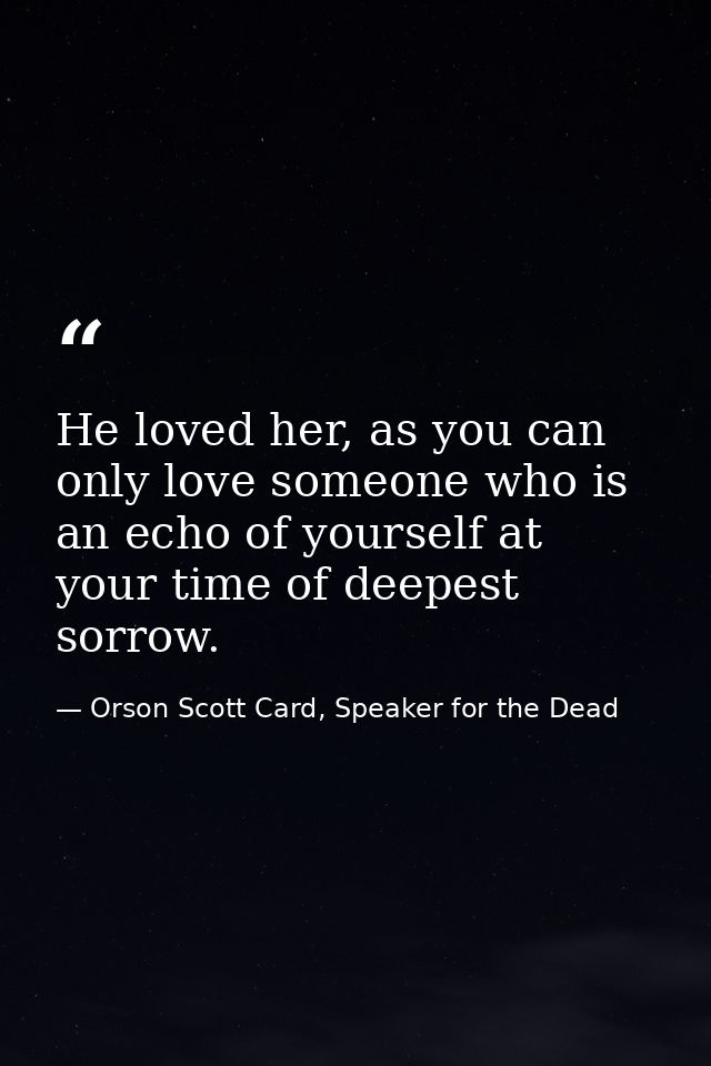 He loved her, as you can only love someone who is an echo of yourself at your time of deepest sorrow. — Orson Scott Card, Speaker for the Dead