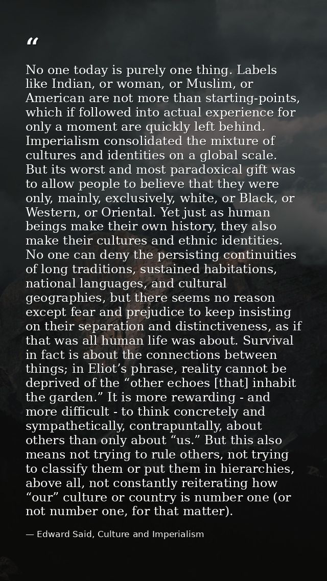 No one today is purely one thing. Labels like Indian, or woman, or Muslim, or American are not more than starting-points — Edward Said, Culture and Imperialism