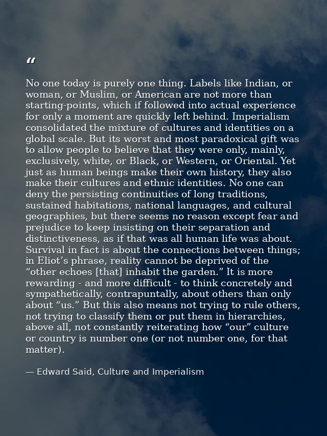 No one today is purely one thing. Labels like Indian, or woman, or Muslim, or American are not more than starting-points — Edward Said, Culture and Imperialism