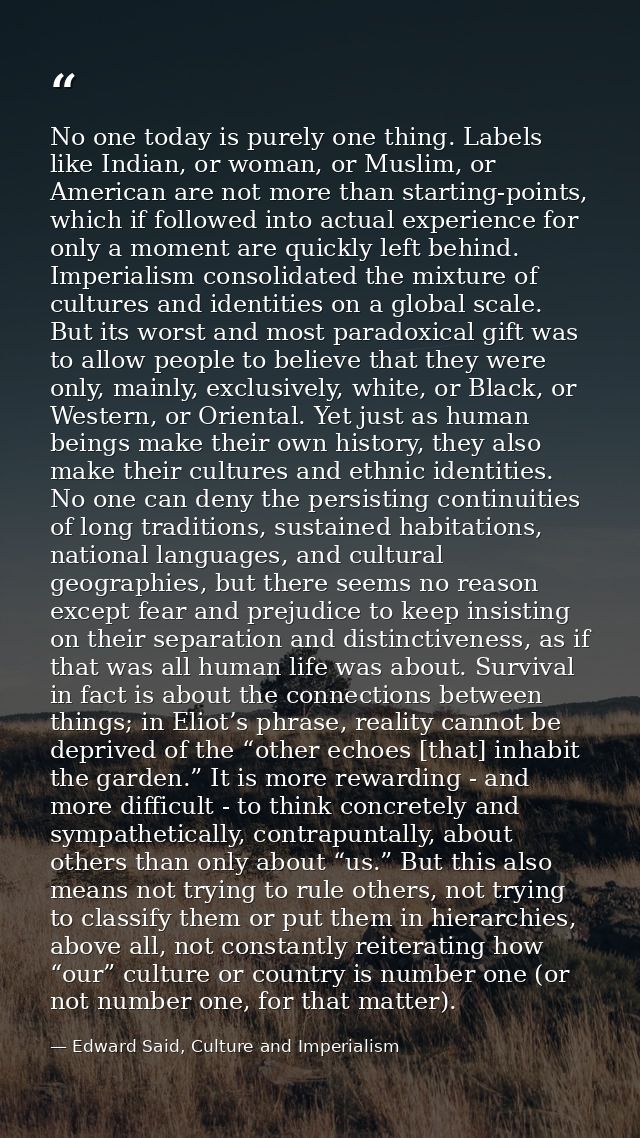 No one today is purely one thing. Labels like Indian, or woman, or Muslim, or American are not more than starting-points — Edward Said, Culture and Imperialism