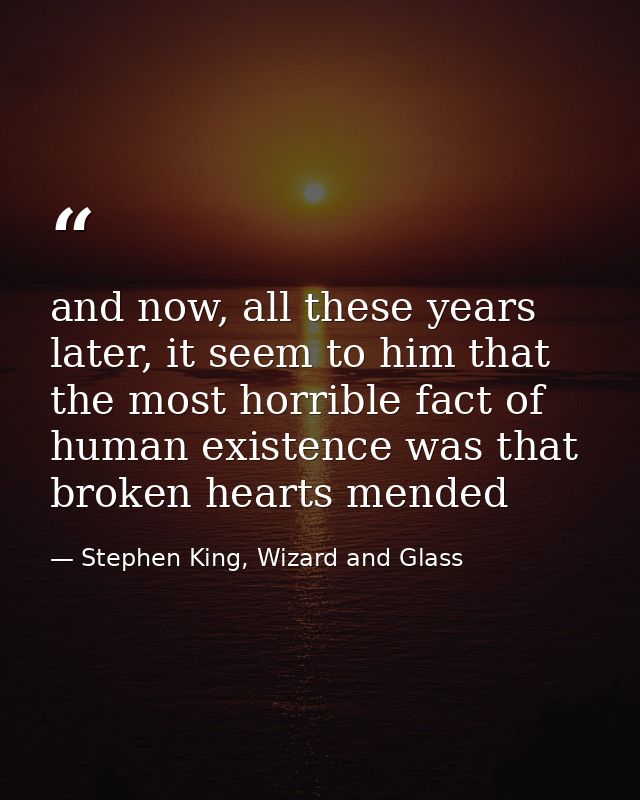 and now, all these years later, it seem to him that the most horrible fact of human existence was that broken hearts men — Stephen King, Wizard and Glass