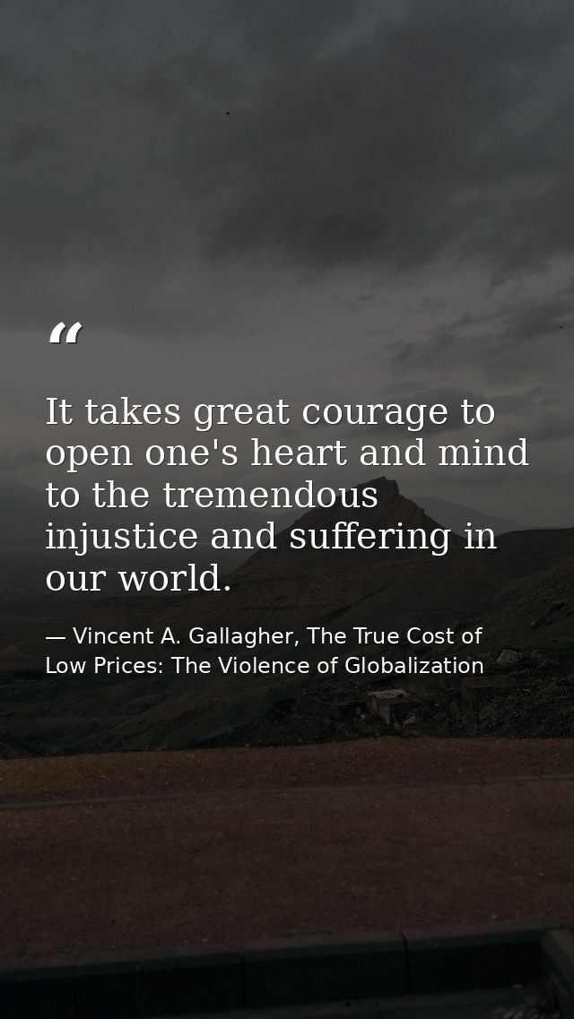 It takes great courage to open one's heart and mind to the tremendous injustice and suffering in our world. — Vincent A. Gallagher, The True Cost of Low Prices: The Violence of Globalization