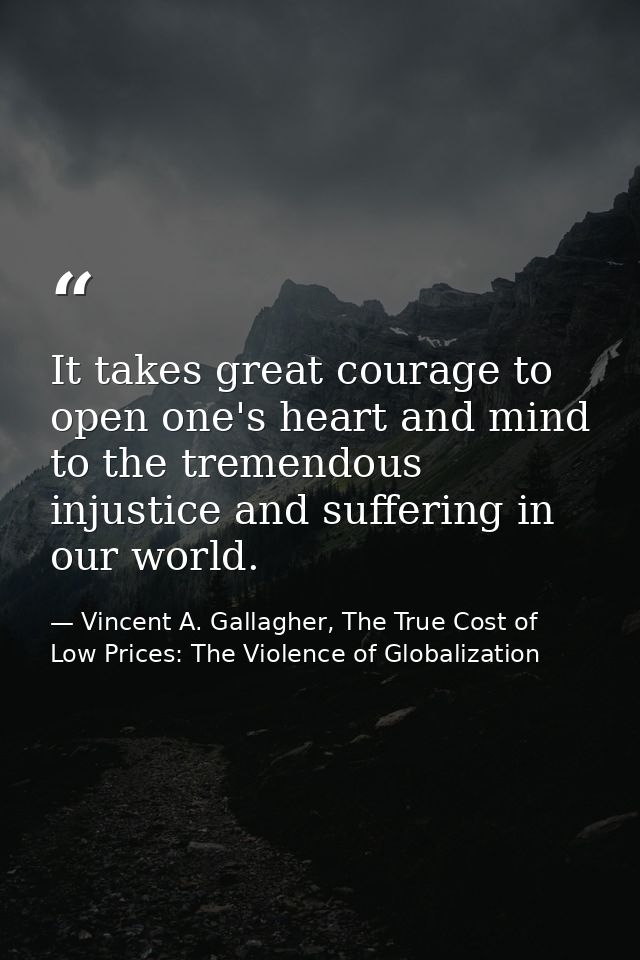 It takes great courage to open one's heart and mind to the tremendous injustice and suffering in our world. — Vincent A. Gallagher, The True Cost of Low Prices: The Violence of Globalization