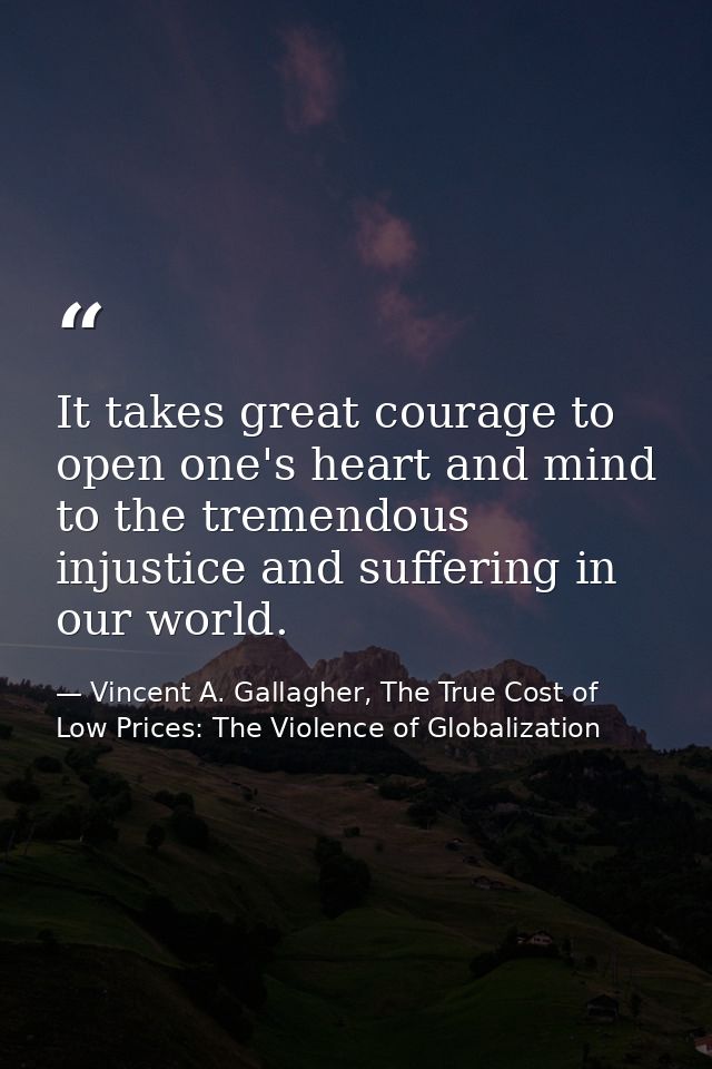 It takes great courage to open one's heart and mind to the tremendous injustice and suffering in our world. — Vincent A. Gallagher, The True Cost of Low Prices: The Violence of Globalization