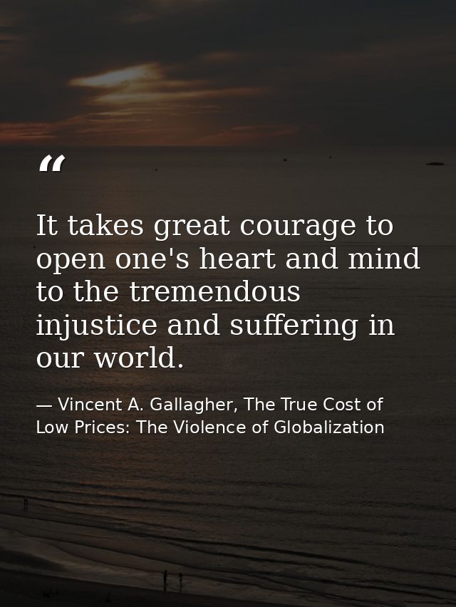 It takes great courage to open one's heart and mind to the tremendous injustice and suffering in our world. — Vincent A. Gallagher, The True Cost of Low Prices: The Violence of Globalization