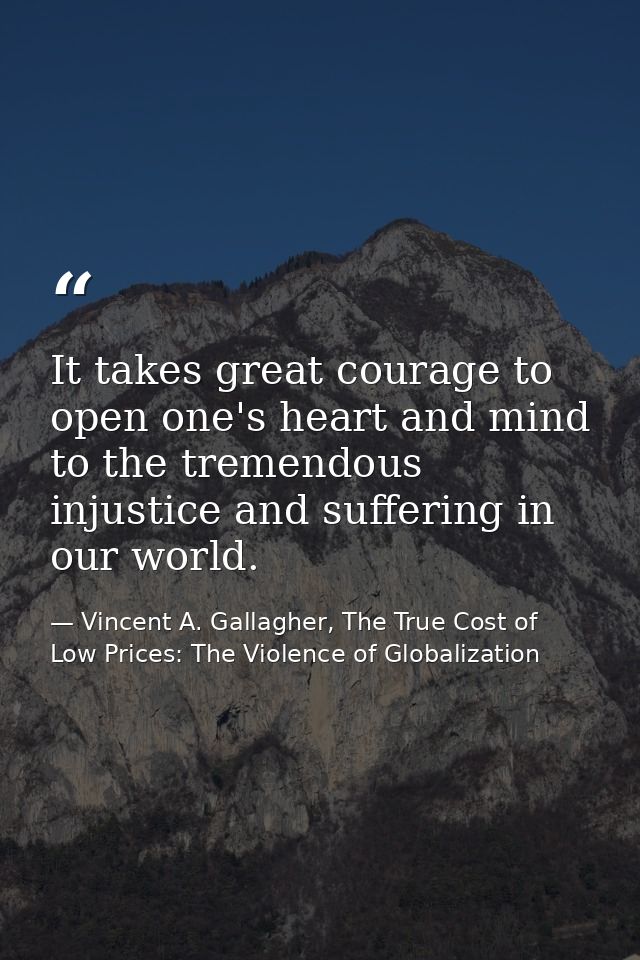 It takes great courage to open one's heart and mind to the tremendous injustice and suffering in our world. — Vincent A. Gallagher, The True Cost of Low Prices: The Violence of Globalization