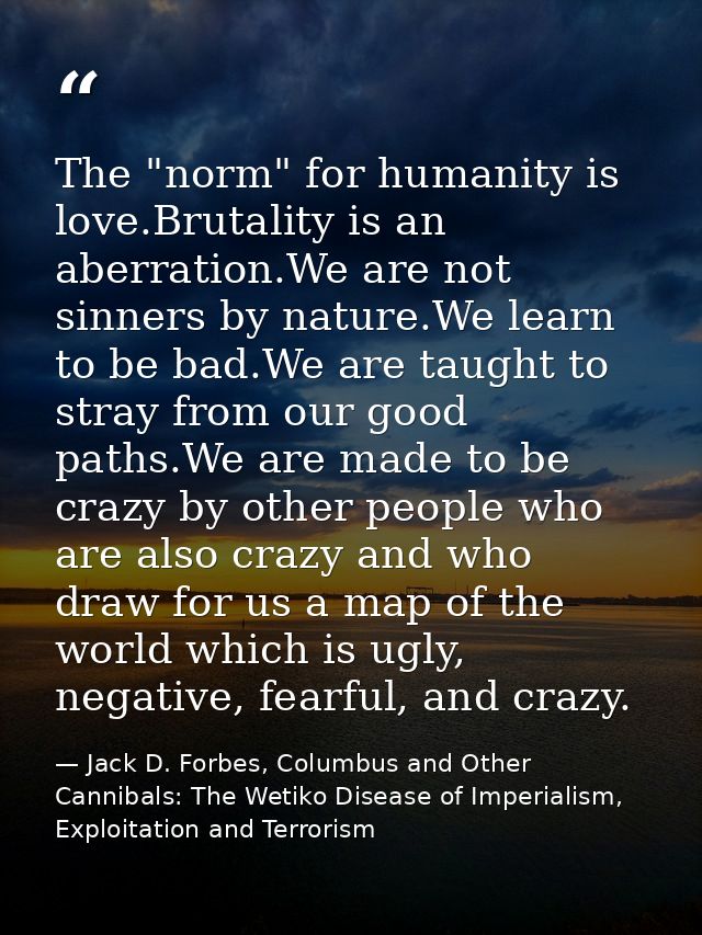 The "norm" for humanity is love.Brutality is an aberration.We are not sinners by nature.We learn to be bad.We are taught — Jack D. Forbes, Columbus and Other Cannibals: The Wetiko Disease of Imperialism, Exploitation and Terrorism