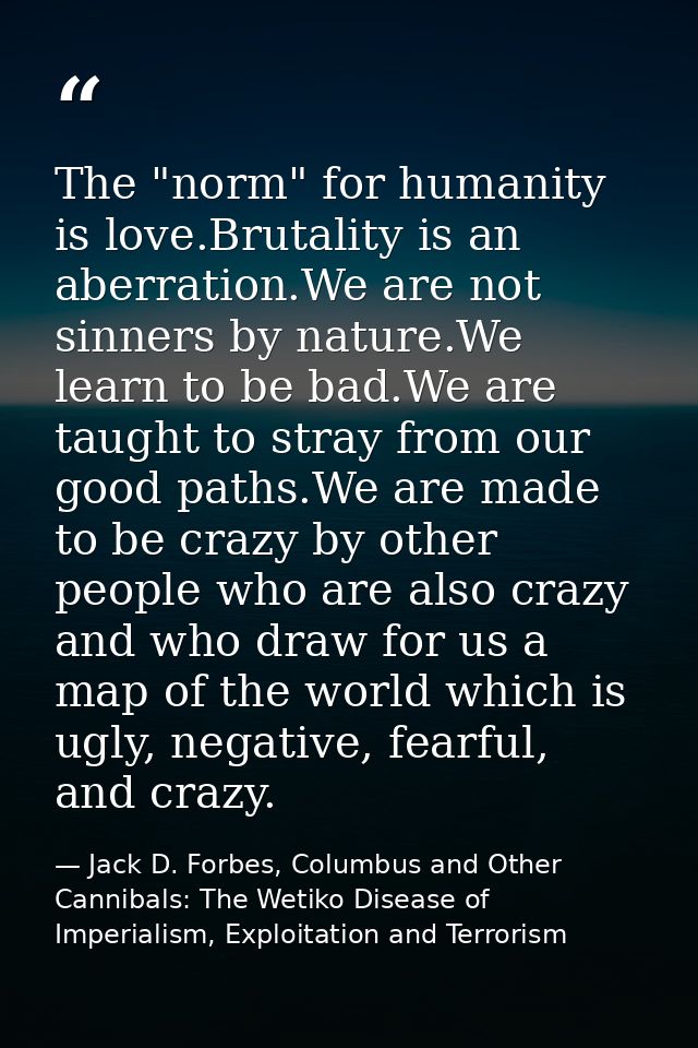 The "norm" for humanity is love.Brutality is an aberration.We are not sinners by nature.We learn to be bad.We are taught — Jack D. Forbes, Columbus and Other Cannibals: The Wetiko Disease of Imperialism, Exploitation and Terrorism