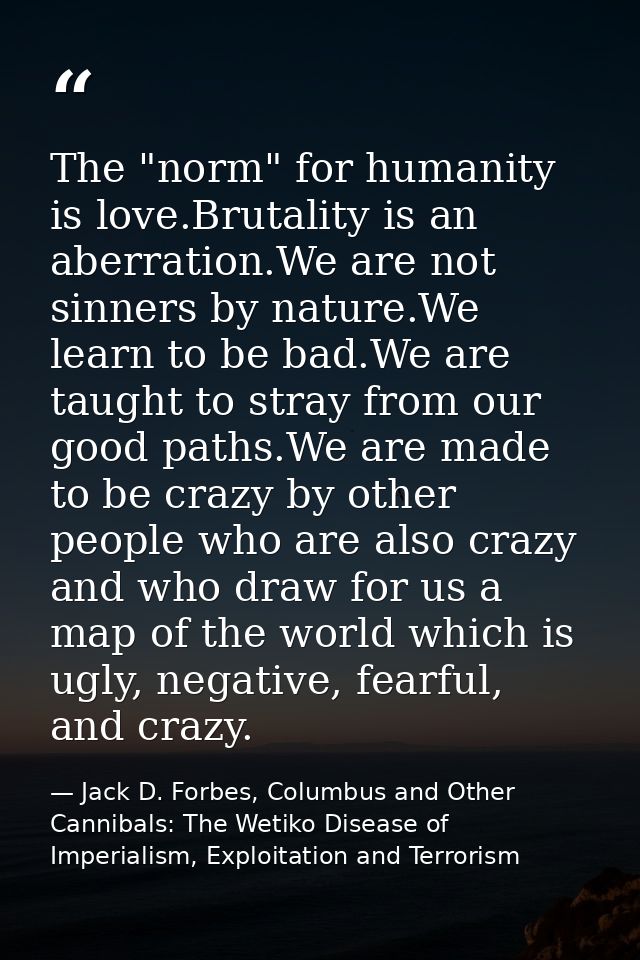 The "norm" for humanity is love.Brutality is an aberration.We are not sinners by nature.We learn to be bad.We are taught — Jack D. Forbes, Columbus and Other Cannibals: The Wetiko Disease of Imperialism, Exploitation and Terrorism