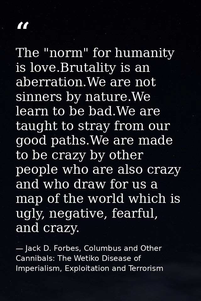 The "norm" for humanity is love.Brutality is an aberration.We are not sinners by nature.We learn to be bad.We are taught — Jack D. Forbes, Columbus and Other Cannibals: The Wetiko Disease of Imperialism, Exploitation and Terrorism