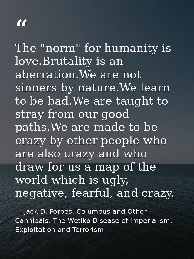 The "norm" for humanity is love.Brutality is an aberration.We are not sinners by nature.We learn to be bad.We are taught — Jack D. Forbes, Columbus and Other Cannibals: The Wetiko Disease of Imperialism, Exploitation and Terrorism