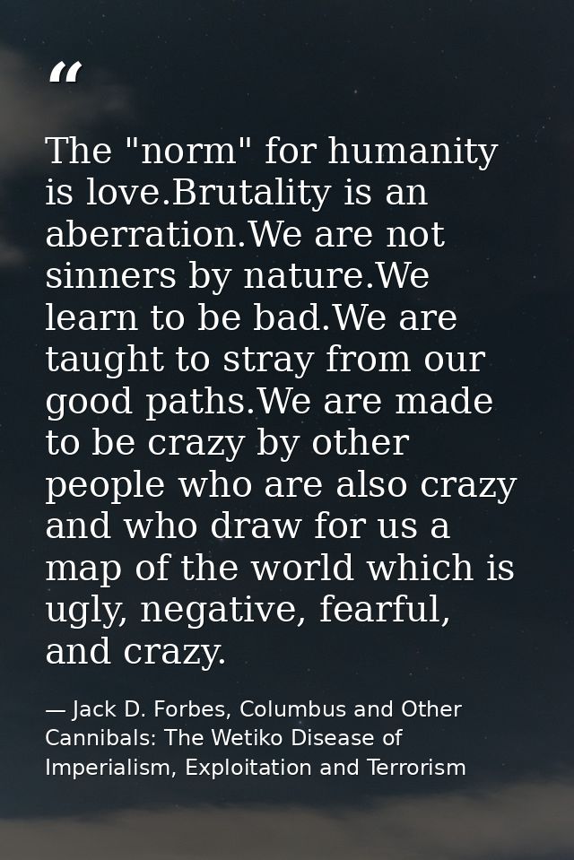 The "norm" for humanity is love.Brutality is an aberration.We are not sinners by nature.We learn to be bad.We are taught — Jack D. Forbes, Columbus and Other Cannibals: The Wetiko Disease of Imperialism, Exploitation and Terrorism