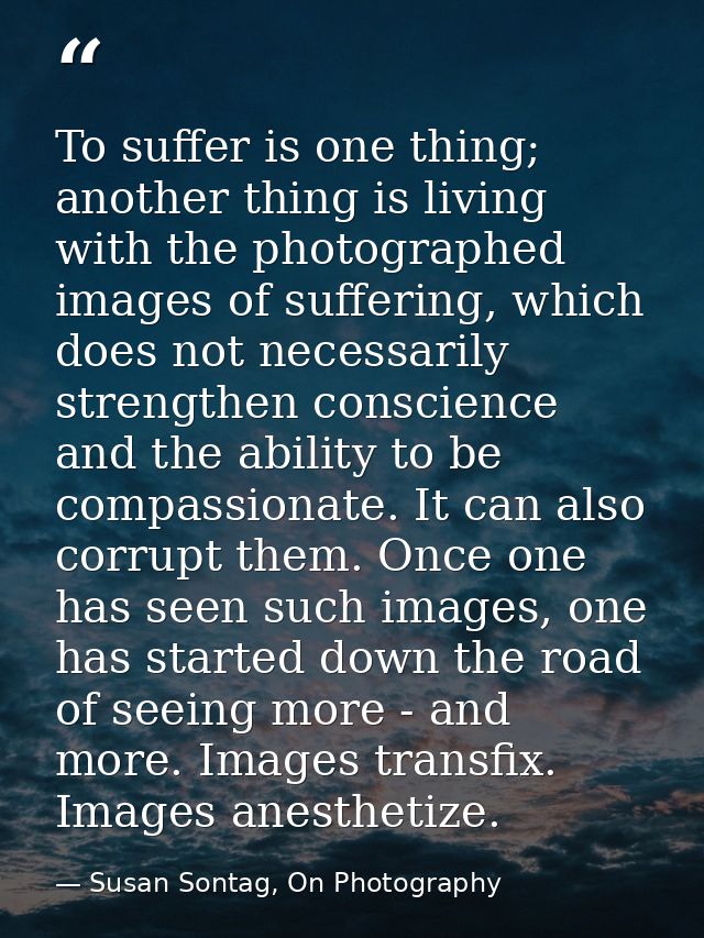To suffer is one thing; another thing is living with the photographed images of suffering, which does not necessarily st — Susan Sontag, On Photography