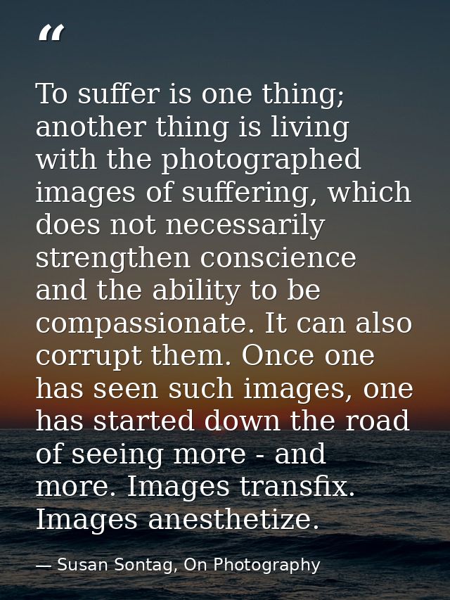 To suffer is one thing; another thing is living with the photographed images of suffering, which does not necessarily st — Susan Sontag, On Photography