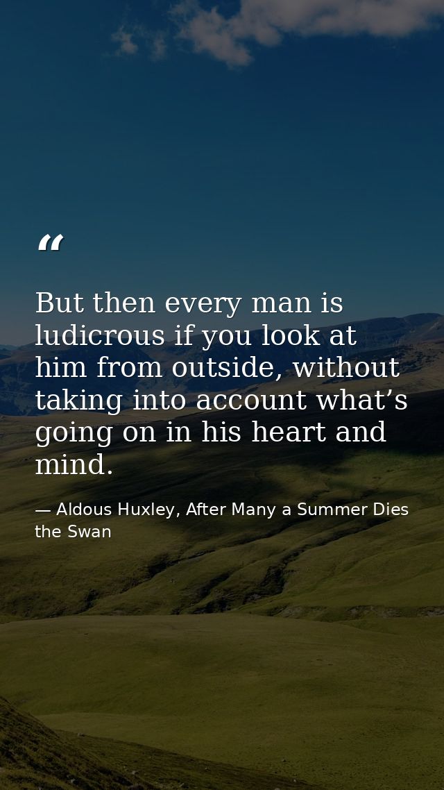 But then every man is ludicrous if you look at him from outside, without taking into account what’s going on in his hear — Aldous Huxley, After Many a Summer Dies the Swan