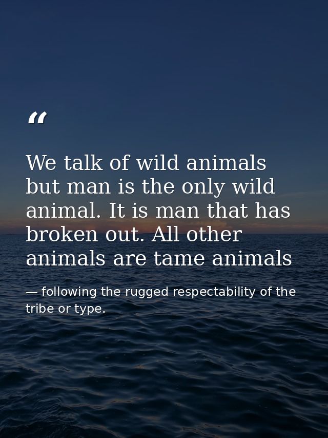We talk of wild animals but man is the only wild animal. It is man that has broken out. All other animals are tame anima — following the rugged respectability of the tribe or type.