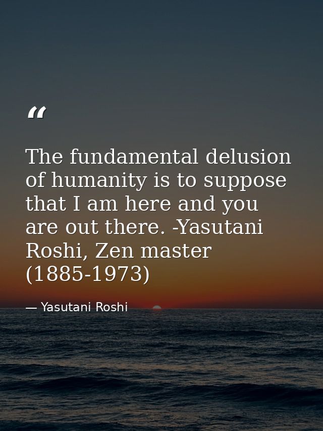 The fundamental delusion of humanity is to suppose that I am here and you are out there. -Yasutani Roshi, Zen master (18 — Yasutani Roshi