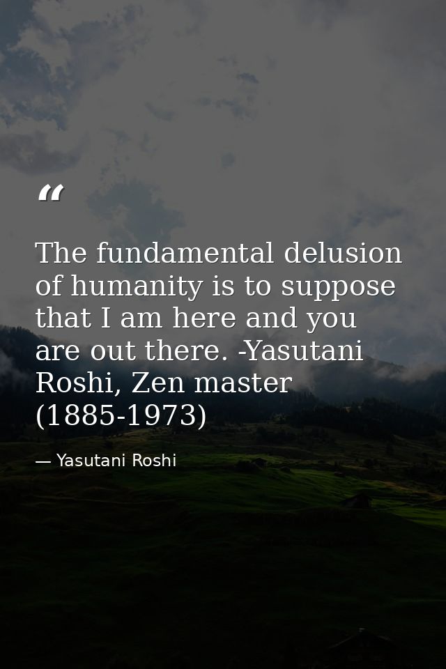 The fundamental delusion of humanity is to suppose that I am here and you are out there. -Yasutani Roshi, Zen master (18 — Yasutani Roshi