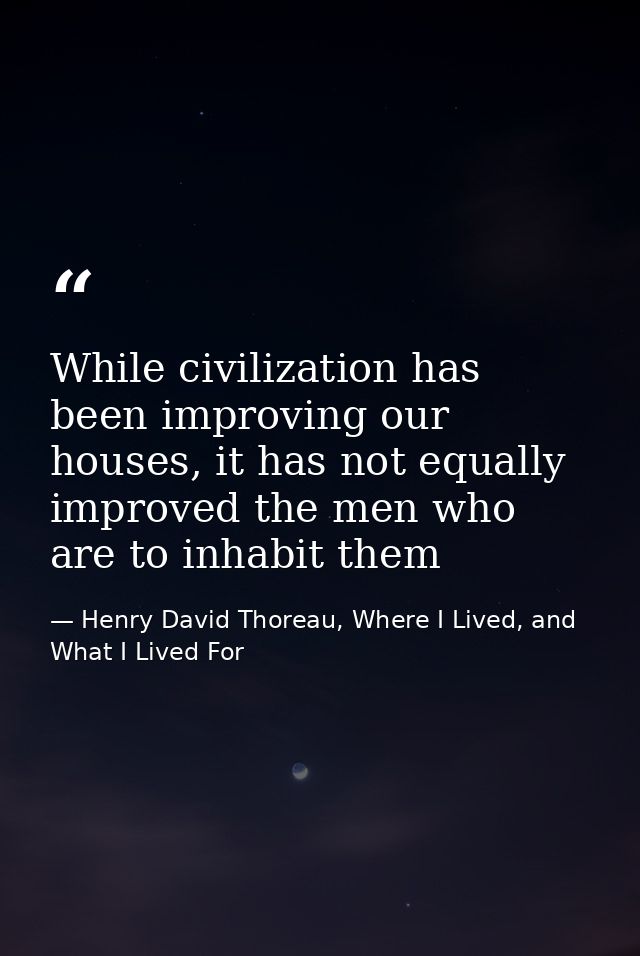 While civilization has been improving our houses, it has not equally improved the men who are to inhabit them — Henry David Thoreau, Where I Lived, and What I Lived For