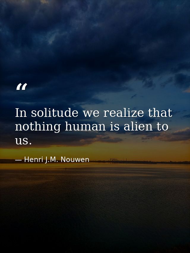 In solitude we realize that nothing human is alien to us. — Henri J.M. Nouwen