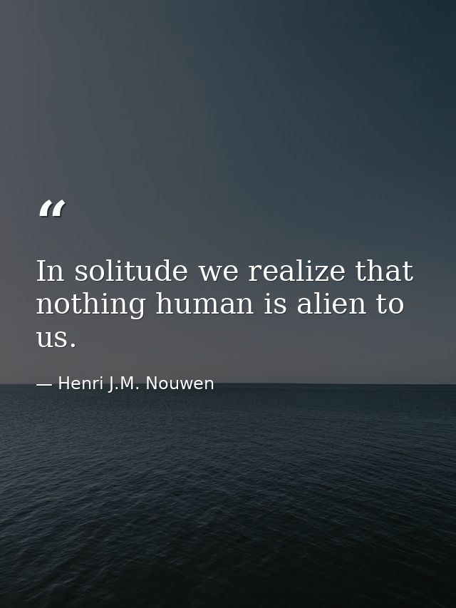 In solitude we realize that nothing human is alien to us. — Henri J.M. Nouwen
