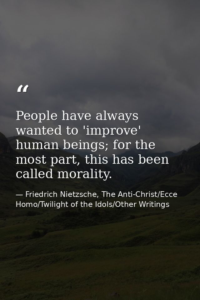 People have always wanted to 'improve' human beings; for the most part, this has been called morality. — Friedrich Nietzsche, The Anti-Christ/Ecce Homo/Twilight of the Idols/Other Writings