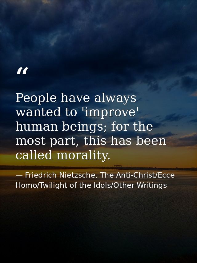 People have always wanted to 'improve' human beings; for the most part, this has been called morality. — Friedrich Nietzsche, The Anti-Christ/Ecce Homo/Twilight of the Idols/Other Writings
