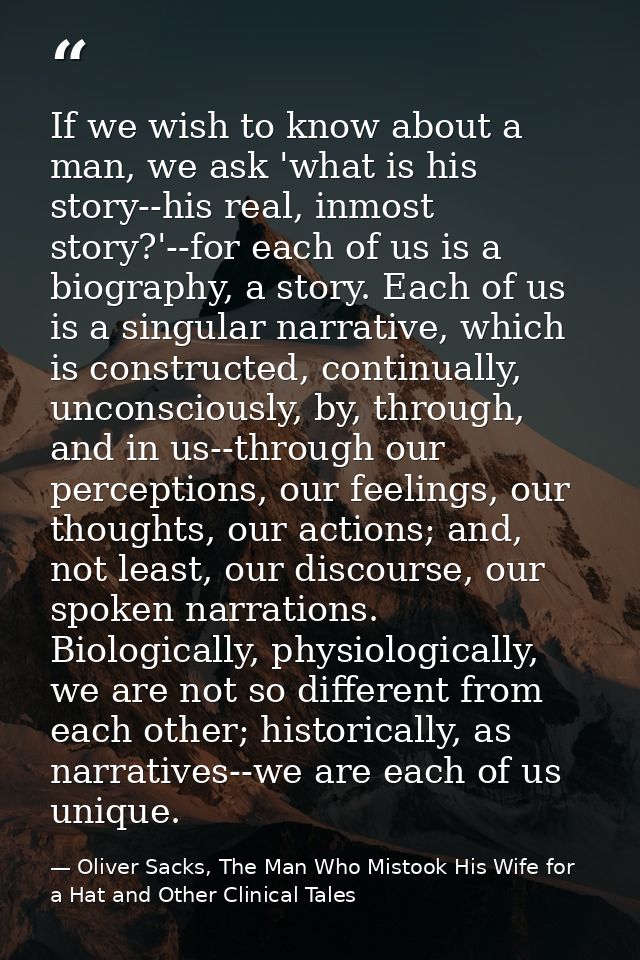 If we wish to know about a man, we ask 'what is his story--his real, inmost story?'--for each of us is a biography, a st — Oliver Sacks, The Man Who Mistook His Wife for a Hat and Other Clinical Tales