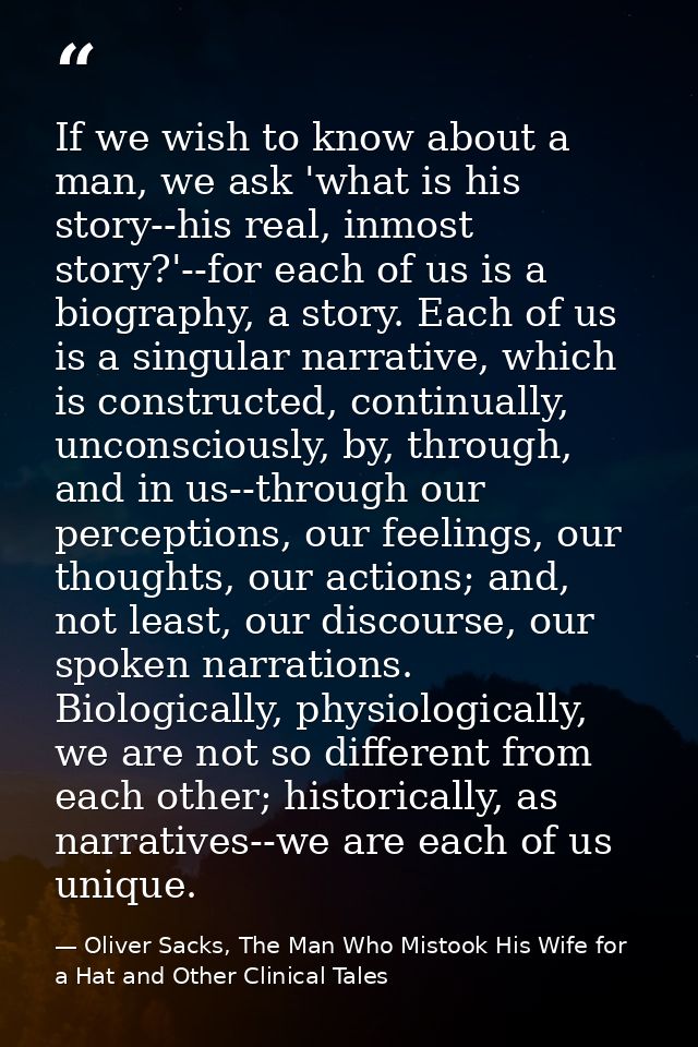 If we wish to know about a man, we ask 'what is his story--his real, inmost story?'--for each of us is a biography, a st — Oliver Sacks, The Man Who Mistook His Wife for a Hat and Other Clinical Tales