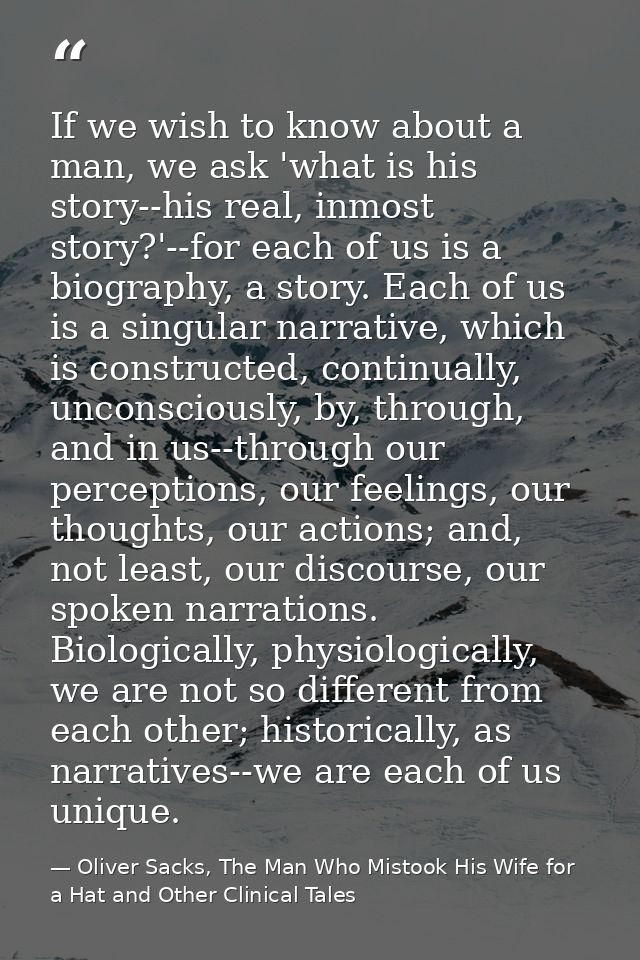 If we wish to know about a man, we ask 'what is his story--his real, inmost story?'--for each of us is a biography, a st — Oliver Sacks, The Man Who Mistook His Wife for a Hat and Other Clinical Tales