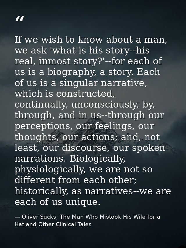 If we wish to know about a man, we ask 'what is his story--his real, inmost story?'--for each of us is a biography, a st — Oliver Sacks, The Man Who Mistook His Wife for a Hat and Other Clinical Tales