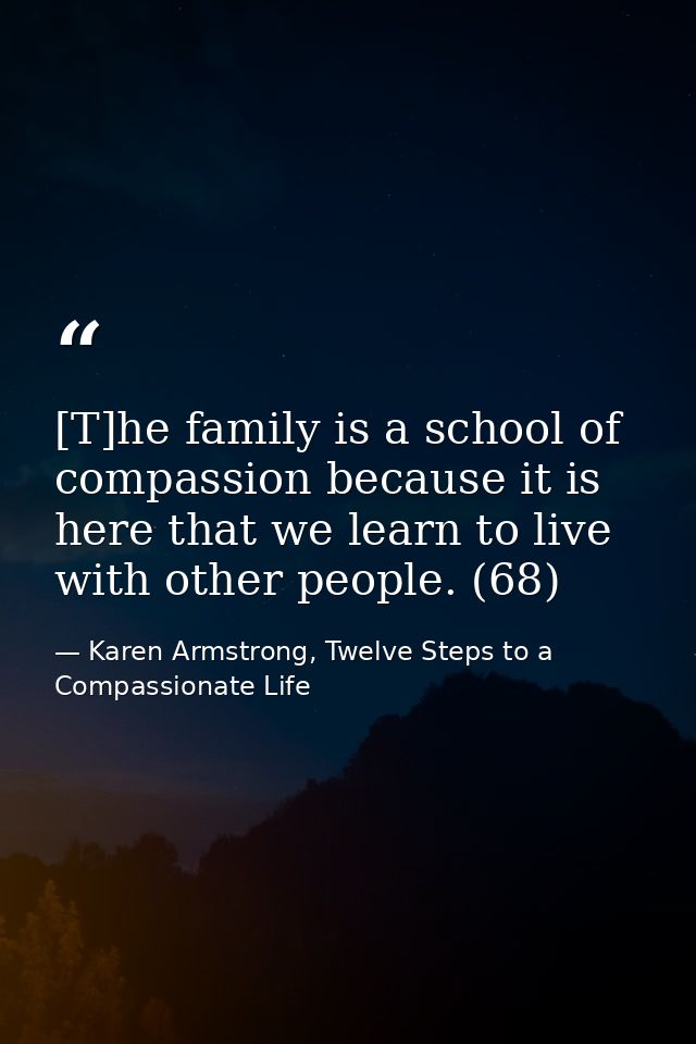 [T]he family is a school of compassion because it is here that we learn to live with other people. (68) — Karen Armstrong, Twelve Steps to a Compassionate Life