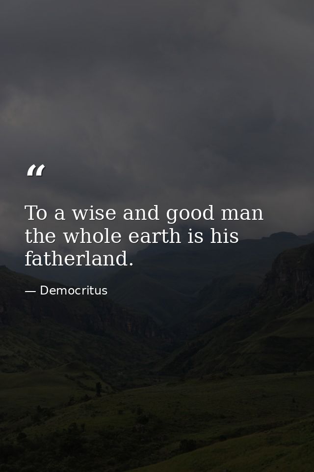 To a wise and good man the whole earth is his fatherland. — Democritus