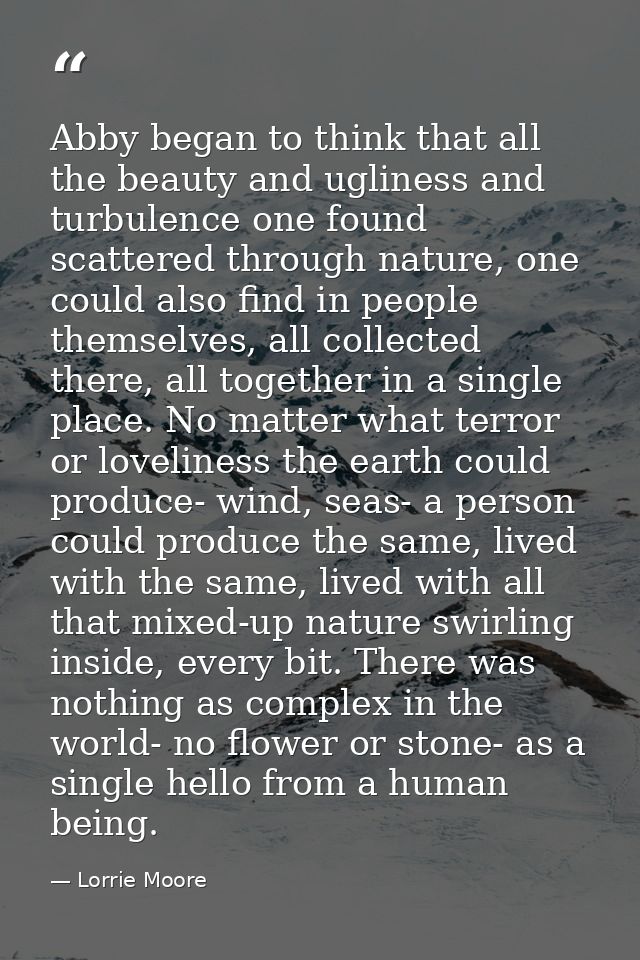 Abby began to think that all the beauty and ugliness and turbulence one found scattered through nature, one could also f — Lorrie Moore